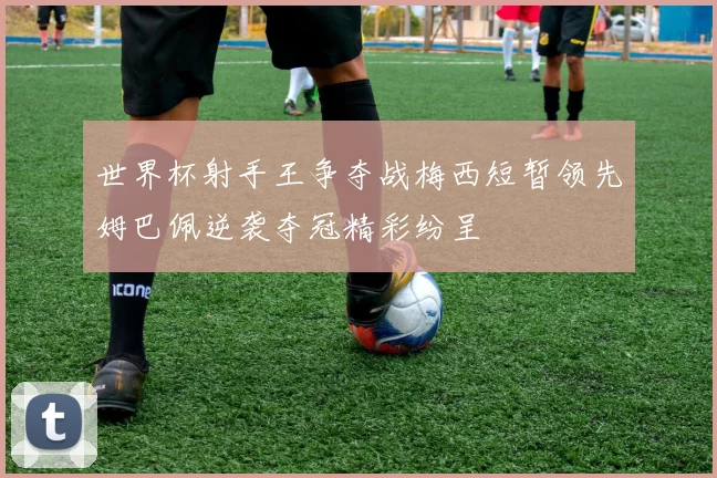 世界杯射手王争夺战梅西短暂领先姆巴佩逆袭夺冠精彩纷呈