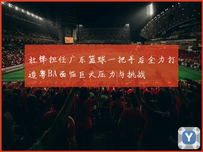 杜锋担任广东篮球一把手后全力打造粤BA面临巨大压力与挑战