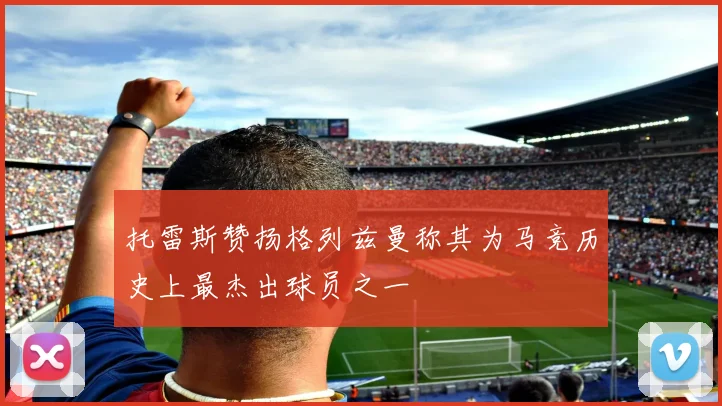 托雷斯赞扬格列兹曼称其为马竞历史上最杰出球员之一