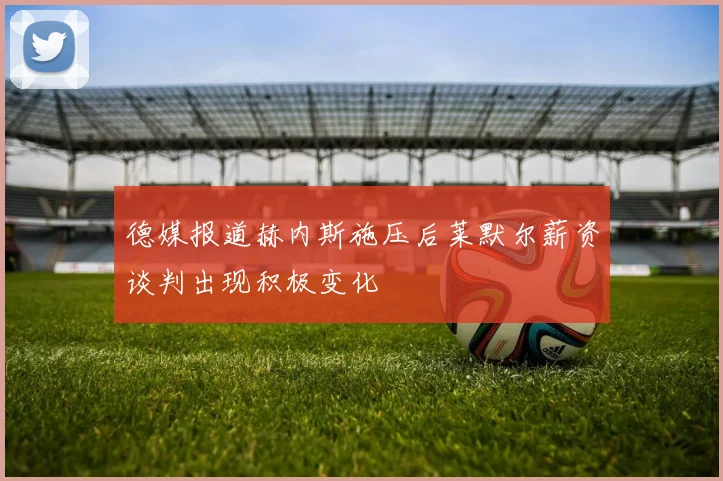 德媒报道赫内斯施压后莱默尔薪资谈判出现积极变化