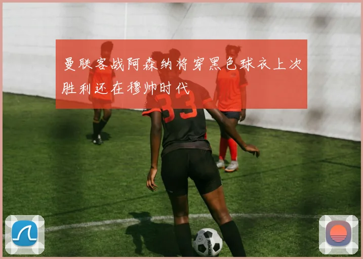 曼联客战阿森纳将穿黑色球衣上次胜利还在穆帅时代