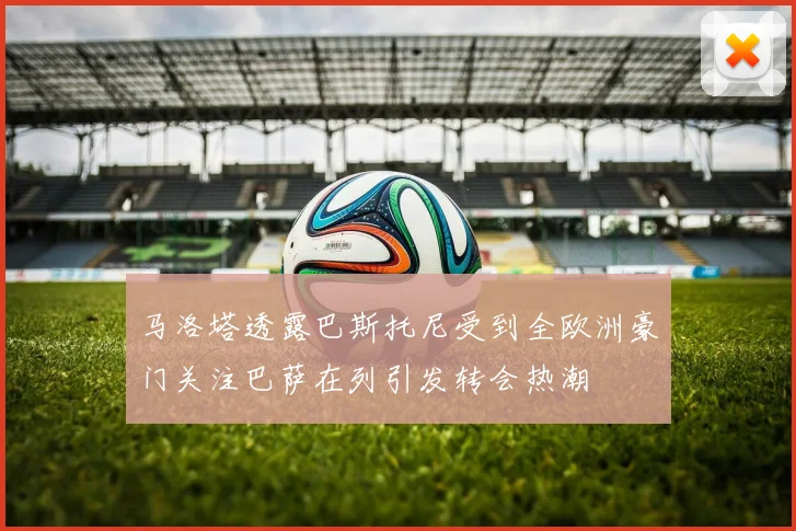 马洛塔透露巴斯托尼受到全欧洲豪门关注巴萨在列引发转会热潮