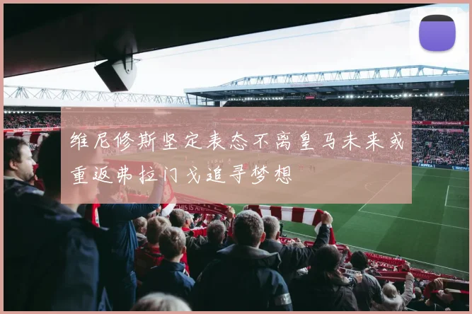维尼修斯坚定表态不离皇马未来或重返弗拉门戈追寻梦想