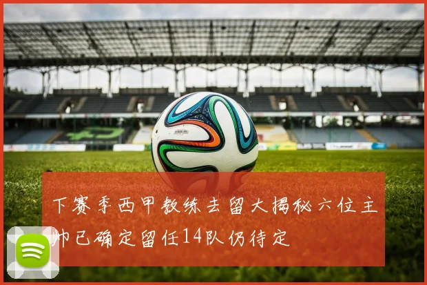 下赛季西甲教练去留大揭秘六位主帅已确定留任14队仍待定